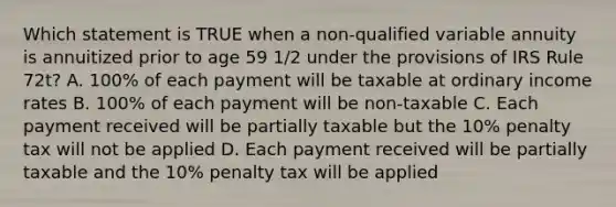 Which statement is TRUE when a non-qualified variable annuity is annuitized prior to age 59 1/2 under the provisions of IRS Rule 72t? A. 100% of each payment will be taxable at ordinary income rates B. 100% of each payment will be non-taxable C. Each payment received will be partially taxable but the 10% penalty tax will not be applied D. Each payment received will be partially taxable and the 10% penalty tax will be applied