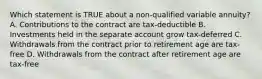 Which statement is TRUE about a non-qualified variable annuity? A. Contributions to the contract are tax-deductible B. Investments held in the separate account grow tax-deferred C. Withdrawals from the contract prior to retirement age are tax-free D. Withdrawals from the contract after retirement age are tax-free