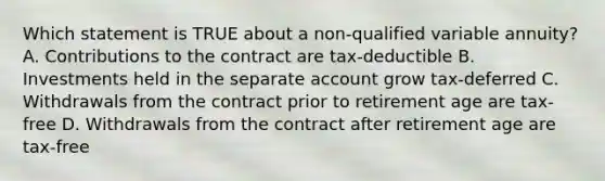 Which statement is TRUE about a non-qualified variable annuity? A. Contributions to the contract are tax-deductible B. Investments held in the separate account grow tax-deferred C. Withdrawals from the contract prior to retirement age are tax-free D. Withdrawals from the contract after retirement age are tax-free