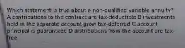 Which statement is true about a non-qualified variable annuity? A contributions to the contract are tax-deductible B investments held in the separate account grow tax-deferred C account principal is guaranteed D distributions from the account are tax-free