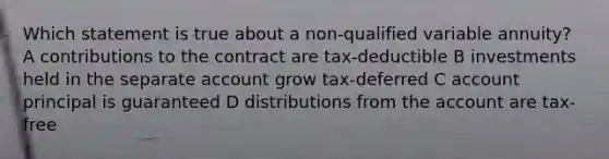 Which statement is true about a non-qualified variable annuity? A contributions to the contract are tax-deductible B investments held in the separate account grow tax-deferred C account principal is guaranteed D distributions from the account are tax-free