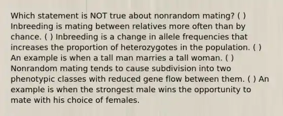 Which statement is NOT true about nonrandom mating? ( ) Inbreeding is mating between relatives more often than by chance. ( ) Inbreeding is a change in allele frequencies that increases the proportion of heterozygotes in the population. ( ) An example is when a tall man marries a tall woman. ( ) Nonrandom mating tends to cause subdivision into two phenotypic classes with reduced gene flow between them. ( ) An example is when the strongest male wins the opportunity to mate with his choice of females.