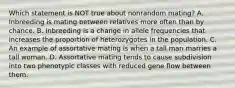 Which statement is NOT true about nonrandom mating? A. Inbreeding is mating between relatives more often than by chance. B. Inbreeding is a change in allele frequencies that increases the proportion of heterozygotes in the population. C. An example of assortative mating is when a tall man marries a tall woman. D. Assortative mating tends to cause subdivision into two phenotypic classes with reduced gene flow between them.