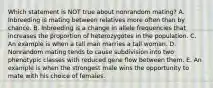 Which statement is NOT true about nonrandom mating? A. Inbreeding is mating between relatives more often than by chance. B. Inbreeding is a change in allele frequencies that increases the proportion of heterozygotes in the population. C. An example is when a tall man marries a tall woman. D. Nonrandom mating tends to cause subdivision into two phenotypic classes with reduced gene flow between them. E. An example is when the strongest male wins the opportunity to mate with his choice of females.