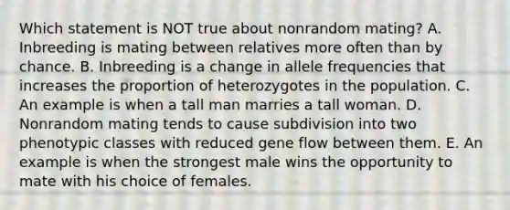 Which statement is NOT true about nonrandom mating? A. Inbreeding is mating between relatives more often than by chance. B. Inbreeding is a change in allele frequencies that increases the proportion of heterozygotes in the population. C. An example is when a tall man marries a tall woman. D. Nonrandom mating tends to cause subdivision into two phenotypic classes with reduced gene flow between them. E. An example is when the strongest male wins the opportunity to mate with his choice of females.