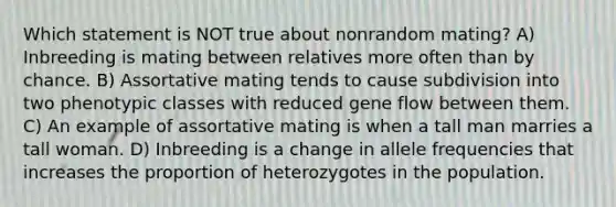 Which statement is NOT true about nonrandom mating? A) Inbreeding is mating between relatives more often than by chance. B) Assortative mating tends to cause subdivision into two phenotypic classes with reduced gene flow between them. C) An example of assortative mating is when a tall man marries a tall woman. D) Inbreeding is a change in allele frequencies that increases the proportion of heterozygotes in the population.