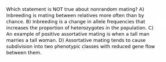 Which statement is NOT true about nonrandom mating? A) Inbreeding is mating between relatives more often than by chance. B) Inbreeding is a change in allele frequencies that increases the proportion of heterozygotes in the population. C) An example of positive assortative mating is when a tall man marries a tall woman. D) Assortative mating tends to cause subdivision into two phenotypic classes with reduced gene flow between them.