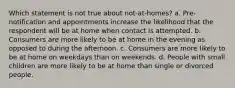 Which statement is not true about not-at-homes? a. Pre-notification and appointments increase the likelihood that the respondent will be at home when contact is attempted. b. Consumers are more likely to be at home in the evening as opposed to during the afternoon. c. Consumers are more likely to be at home on weekdays than on weekends. d. People with small children are more likely to be at home than single or divorced people.