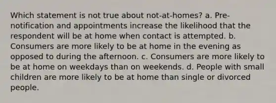 Which statement is not true about not-at-homes? a. Pre-notification and appointments increase the likelihood that the respondent will be at home when contact is attempted. b. Consumers are more likely to be at home in the evening as opposed to during the afternoon. c. Consumers are more likely to be at home on weekdays than on weekends. d. People with small children are more likely to be at home than single or divorced people.