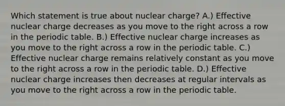 Which statement is true about nuclear charge? A.) Effective nuclear charge decreases as you move to the right across a row in the periodic table. B.) Effective nuclear charge increases as you move to the right across a row in the periodic table. C.) Effective nuclear charge remains relatively constant as you move to the right across a row in the periodic table. D.) Effective nuclear charge increases then decreases at regular intervals as you move to the right across a row in the periodic table.