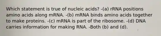 Which statement is true of nucleic acids? -(a) rRNA positions amino acids along mRNA. -(b) mRNA binds amino acids together to make proteins. -(c) mRNA is part of the ribosome. -(d) DNA carries information for making RNA. -Both (b) and (d).