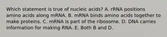 Which statement is true of nucleic acids? A. rRNA positions amino acids along mRNA. B. mRNA binds amino acids together to make proteins. C. mRNA is part of the ribosome. D. DNA carries information for making RNA. E. Both B and D.