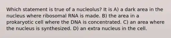 Which statement is true of a nucleolus? It is A) a dark area in the nucleus where ribosomal RNA is made. B) the area in a prokaryotic cell where the DNA is concentrated. C) an area where the nucleus is synthesized. D) an extra nucleus in the cell.