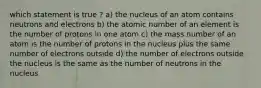 which statement is true ? a) the nucleus of an atom contains neutrons and electrons b) the atomic number of an element is the number of protons in one atom c) the mass number of an atom is the number of protons in the nucleus plus the same number of electrons outside d) the number of electrons outside the nucleus is the same as the number of neutrons in the nucleus