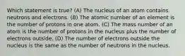 Which statement is true? (A) The nucleus of an atom contains neutrons and electrons. (B) The atomic number of an element is the number of protons in one atom. (C) The mass number of an atom is the number of protons in the nucleus plus the number of electrons outside. (D) The number of electrons outside the nucleus is the same as the number of neutrons in the nucleus.