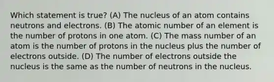 Which statement is true? (A) The nucleus of an atom contains neutrons and electrons. (B) The atomic number of an element is the number of protons in one atom. (C) The mass number of an atom is the number of protons in the nucleus plus the number of electrons outside. (D) The number of electrons outside the nucleus is the same as the number of neutrons in the nucleus.