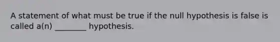 A statement of what must be true if the null hypothesis is false is called a(n) ________ hypothesis.