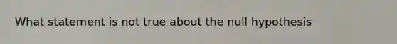 What statement is not true about the null hypothesis