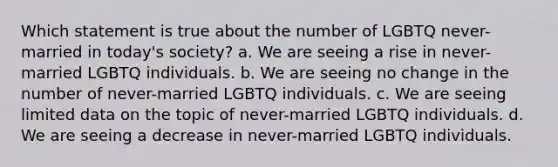 Which statement is true about the number of LGBTQ never-married in today's society? a. We are seeing a rise in never-married LGBTQ individuals. b. We are seeing no change in the number of never-married LGBTQ individuals. c. We are seeing limited data on the topic of never-married LGBTQ individuals. d. We are seeing a decrease in never-married LGBTQ individuals.