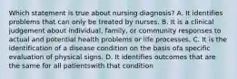 Which statement is true about nursing diagnosis? A. It identifies problems that can only be treated by nurses. B. It is a clinical judgement about individual, family, or community responses to actual and potential health problems or life processes. C. It is the identification of a disease condition on the basis ofa specific evaluation of physical signs. D. It identifies outcomes that are the same for all patientswith that condition