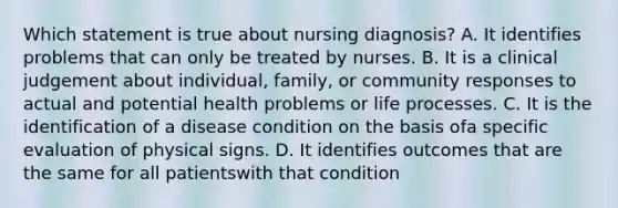 Which statement is true about nursing diagnosis? A. It identifies problems that can only be treated by nurses. B. It is a clinical judgement about individual, family, or community responses to actual and potential health problems or life processes. C. It is the identification of a disease condition on the basis ofa specific evaluation of physical signs. D. It identifies outcomes that are the same for all patientswith that condition