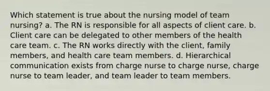 Which statement is true about the nursing model of team nursing? a. The RN is responsible for all aspects of client care. b. Client care can be delegated to other members of the health care team. c. The RN works directly with the client, family members, and health care team members. d. Hierarchical communication exists from charge nurse to charge nurse, charge nurse to team leader, and team leader to team members.