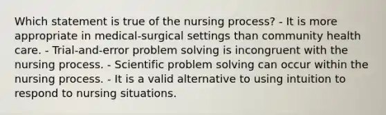 Which statement is true of the nursing process? - It is more appropriate in medical-surgical settings than community health care. - Trial-and-error problem solving is incongruent with the nursing process. - Scientific problem solving can occur within the nursing process. - It is a valid alternative to using intuition to respond to nursing situations.