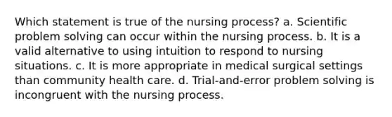 Which statement is true of the nursing process? a. Scientific problem solving can occur within the nursing process. b. It is a valid alternative to using intuition to respond to nursing situations. c. It is more appropriate in medical surgical settings than community health care. d. Trial-and-error problem solving is incongruent with the nursing process.