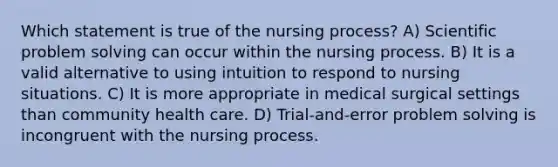 Which statement is true of the nursing process? A) Scientific problem solving can occur within the nursing process. B) It is a valid alternative to using intuition to respond to nursing situations. C) It is more appropriate in medical surgical settings than community health care. D) Trial-and-error problem solving is incongruent with the nursing process.