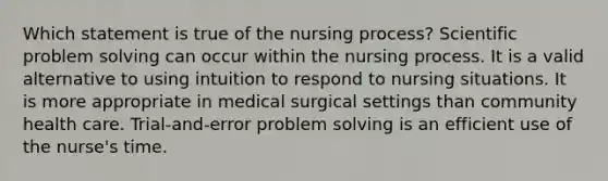 Which statement is true of the nursing process? Scientific problem solving can occur within the nursing process. It is a valid alternative to using intuition to respond to nursing situations. It is more appropriate in medical surgical settings than community health care. Trial-and-error problem solving is an efficient use of the nurse's time.