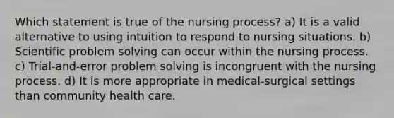 Which statement is true of the nursing process? a) It is a valid alternative to using intuition to respond to nursing situations. b) Scientific <a href='https://www.questionai.com/knowledge/kZi0diIlxK-problem-solving' class='anchor-knowledge'>problem solving</a> can occur within the nursing process. c) Trial-and-error problem solving is incongruent with the nursing process. d) It is more appropriate in medical-surgical settings than community health care.