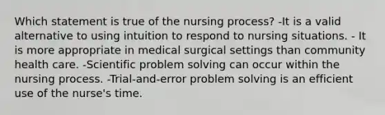 Which statement is true of the nursing process? -It is a valid alternative to using intuition to respond to nursing situations. - It is more appropriate in medical surgical settings than community health care. -Scientific problem solving can occur within the nursing process. -Trial-and-error problem solving is an efficient use of the nurse's time.