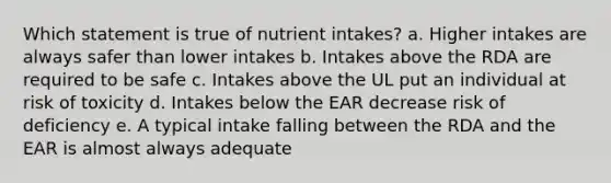 Which statement is true of nutrient intakes? a. Higher intakes are always safer than lower intakes b. Intakes above the RDA are required to be safe c. Intakes above the UL put an individual at risk of toxicity d. Intakes below the EAR decrease risk of deficiency e. A typical intake falling between the RDA and the EAR is almost always adequate