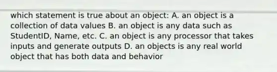 which statement is true about an object: A. an object is a collection of data values B. an object is any data such as StudentID, Name, etc. C. an object is any processor that takes inputs and generate outputs D. an objects is any real world object that has both data and behavior