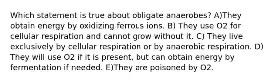 Which statement is true about obligate anaerobes? A)They obtain energy by oxidizing ferrous ions. B) They use O2 for cellular respiration and cannot grow without it. C) They live exclusively by cellular respiration or by anaerobic respiration. D) They will use O2 if it is present, but can obtain energy by fermentation if needed. E)They are poisoned by O2.