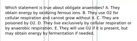 Which statement is true about obligate anaerobes? A. They obtain energy by oxidizing ferrous ions. B. They use O2 for cellular respiration and cannot grow without it. C. They are poisoned by O2. D. They live exclusively by cellular respiration or by anaerobic respiration. E. They will use O2 if it is present, but may obtain energy by fermentation if needed.