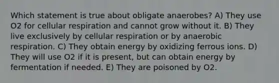 Which statement is true about obligate anaerobes? A) They use O2 for cellular respiration and cannot grow without it. B) They live exclusively by cellular respiration or by anaerobic respiration. C) They obtain energy by oxidizing ferrous ions. D) They will use O2 if it is present, but can obtain energy by fermentation if needed. E) They are poisoned by O2.