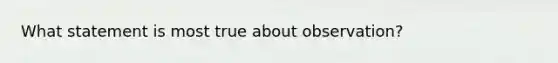 What statement is most true about observation?