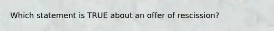 Which statement is TRUE about an offer of rescission?