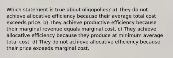 Which statement is true about oligopolies? a) They do not achieve allocative efficiency because their average total cost exceeds price. b) They achieve productive efficiency because their marginal revenue equals marginal cost. c) They achieve allocative efficiency because they produce at minimum average total cost. d) They do not achieve allocative efficiency because their price exceeds marginal cost.