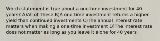 Which statement is true about a one-time investment for 40 years? A)All of These B)A one-time investment returns a higher yield than continued investments C)The annual interest rate matters when making a one-time investment D)The interest rate does not matter as long as you leave it alone for 40 years