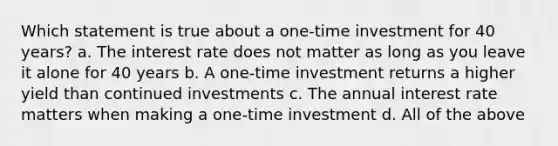 Which statement is true about a one-time investment for 40 years? a. The interest rate does not matter as long as you leave it alone for 40 years b. A one-time investment returns a higher yield than continued investments c. The annual interest rate matters when making a one-time investment d. All of the above