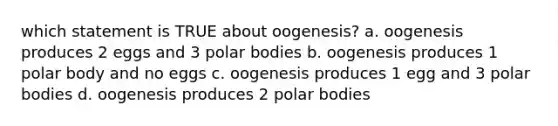 which statement is TRUE about oogenesis? a. oogenesis produces 2 eggs and 3 polar bodies b. oogenesis produces 1 polar body and no eggs c. oogenesis produces 1 egg and 3 polar bodies d. oogenesis produces 2 polar bodies