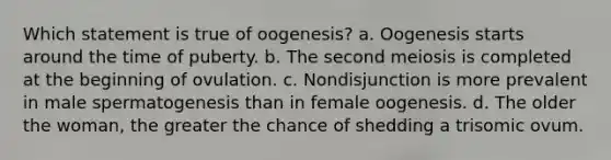 Which statement is true of oogenesis? a. Oogenesis starts around the time of puberty. b. The second meiosis is completed at the beginning of ovulation. c. Nondisjunction is more prevalent in male spermatogenesis than in female oogenesis. d. The older the woman, the greater the chance of shedding a trisomic ovum.