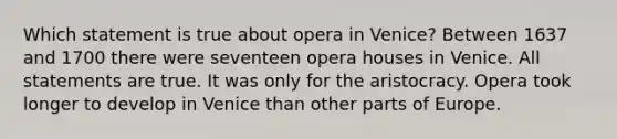 Which statement is true about opera in Venice? Between 1637 and 1700 there were seventeen opera houses in Venice. All statements are true. It was only for the aristocracy. Opera took longer to develop in Venice than other parts of Europe.