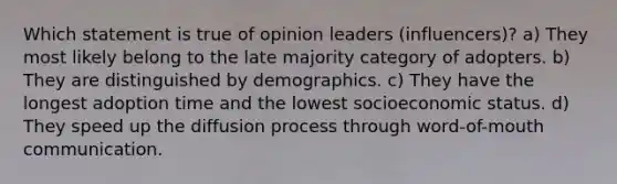 Which statement is true of opinion leaders (influencers)? a) They most likely belong to the late majority category of adopters. b) They are distinguished by demographics. c) They have the longest adoption time and the lowest socioeconomic status. d) They speed up the diffusion process through word-of-mouth communication.