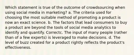 Which statement is true of the outcome of crowdsourcing when using social media in marketing? a. The criteria used for choosing the most suitable method of promoting a product is now an exact science. b. The factors that lead consumers to buy a product are beyond the tools of social media analytics to identify and quantify. Correctc. The input of many people (rather than of a few experts) is leveraged to make decisions. d. The level of buzz created for a product rightly reflects the product's effectiveness.