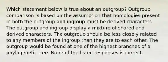 Which statement below is true about an outgroup? Outgroup comparison is based on the assumption that homologies present in both the outgroup and ingroup must be derived characters. The outgroup and ingroup display a mixture of shared and derived characters. The outgroup should be less closely related to any members of the ingroup than they are to each other. The outgroup would be found at one of the highest branches of a phylogenetic tree. None of the listed responses is correct.