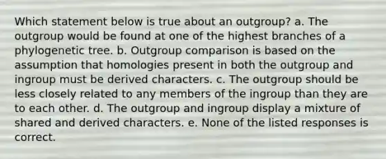 Which statement below is true about an outgroup? a. The outgroup would be found at one of the highest branches of a phylogenetic tree. b. Outgroup comparison is based on the assumption that homologies present in both the outgroup and ingroup must be derived characters. c. The outgroup should be less closely related to any members of the ingroup than they are to each other. d. The outgroup and ingroup display a mixture of shared and derived characters. e. None of the listed responses is correct.