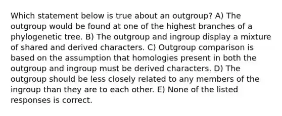 Which statement below is true about an outgroup? A) The outgroup would be found at one of the highest branches of a phylogenetic tree. B) The outgroup and ingroup display a mixture of shared and derived characters. C) Outgroup comparison is based on the assumption that homologies present in both the outgroup and ingroup must be derived characters. D) The outgroup should be less closely related to any members of the ingroup than they are to each other. E) None of the listed responses is correct.